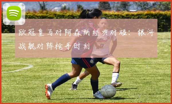 欧冠皇马对阿森纳经典对碰:银河战舰对阵枪手时刻