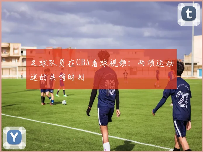 足球队员在CBA看球视频:两项运动迷的共鸣时刻