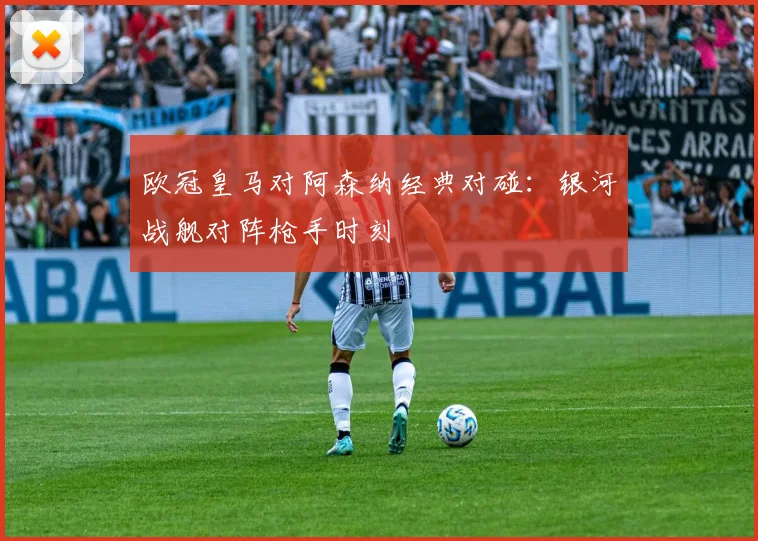 欧冠皇马对阿森纳经典对碰：银河战舰对阵枪手时刻